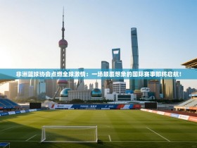非洲篮球协会点燃全球激情：一场颠覆想象的国际赛事即将启航！